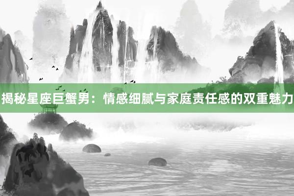 揭秘星座巨蟹男：情感细腻与家庭责任感的双重魅力