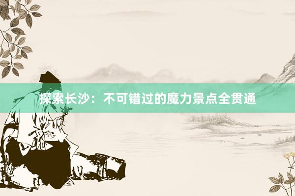 探索长沙：不可错过的魔力景点全贯通